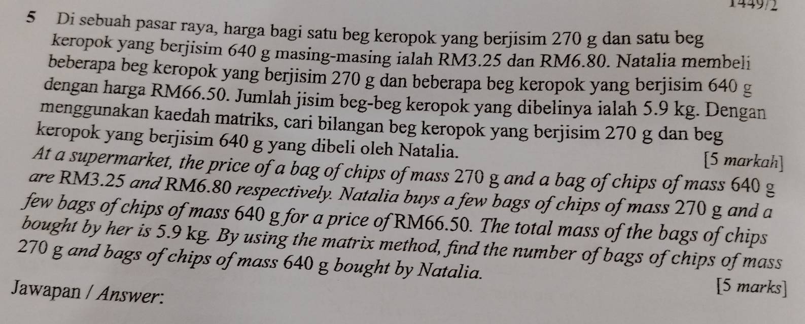 1449/2 
5 Di sebuah pasar raya, harga bagi satu beg keropok yang berjisim 270 g dan satu beg 
keropok yang berjisim 640 g masing-masing ialah RM3.25 dan RM6.80. Natalia membeli 
beberapa beg keropok yang berjisim 270 g dan beberapa beg keropok yang berjisim 640 g
dengan harga RM66.50. Jumlah jisim beg-beg keropok yang dibelinya ialah 5.9 kg. Dengan 
menggunakan kaedah matriks, cari bilangan beg keropok yang berjisim 270 g dan beg 
keropok yang berjisim 640 g yang dibeli oleh Natalia. [5 markah] 
At a supermarket, the price of a bag of chips of mass 270 g and a bag of chips of mass 640 g
are RM3.25 and RM6.80 respectively. Natalia buys a few bags of chips of mass 270 g and a 
few bags of chips of mass 640 g for a price of RM66.50. The total mass of the bags of chips 
bought by her is 5.9 kg. By using the matrix method, find the number of bags of chips of mass
270 g and bags of chips of mass 640 g bought by Natalia. [5 marks] 
Jawapan / Answer: