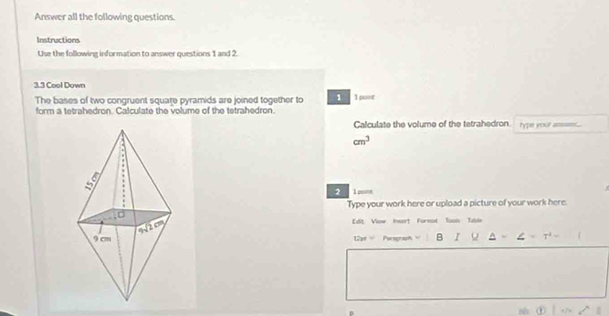 Answer all the following questions.
Instructions
Use the following information to answer questions 1 and 2
3.3 Cool Down
The bases of two congruent square pyramids are joined together to 1 I pant
form a tetrahedron. Calculate the volume of the tetrahedron.
Calculate the volume of the tetrahedron type your
cm^3
2 1 pont
Type your work here or upload a picture of your work here.
[dit View Insert Formot Toois Table
12pt Parsgraph B I