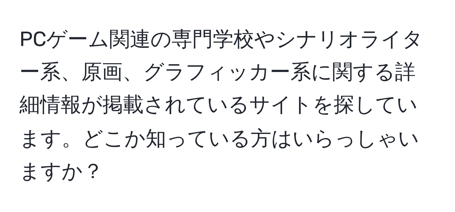 PCゲーム関連の専門学校やシナリオライター系、原画、グラフィッカー系に関する詳細情報が掲載されているサイトを探しています。どこか知っている方はいらっしゃいますか？