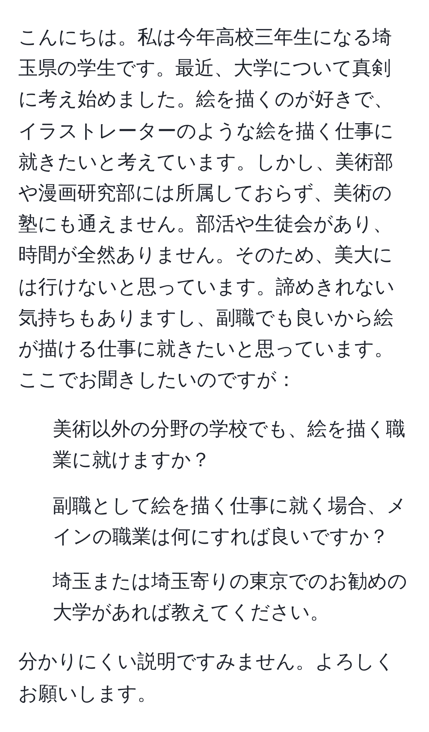 こんにちは。私は今年高校三年生になる埼玉県の学生です。最近、大学について真剣に考え始めました。絵を描くのが好きで、イラストレーターのような絵を描く仕事に就きたいと考えています。しかし、美術部や漫画研究部には所属しておらず、美術の塾にも通えません。部活や生徒会があり、時間が全然ありません。そのため、美大には行けないと思っています。諦めきれない気持ちもありますし、副職でも良いから絵が描ける仕事に就きたいと思っています。ここでお聞きしたいのですが：

1. 美術以外の分野の学校でも、絵を描く職業に就けますか？
2. 副職として絵を描く仕事に就く場合、メインの職業は何にすれば良いですか？
3. 埼玉または埼玉寄りの東京でのお勧めの大学があれば教えてください。

分かりにくい説明ですみません。よろしくお願いします。