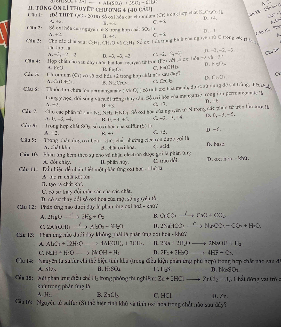 a ) OH_2SO_4+2A Al_2(SO_4)_3+3SO_2+6H_2O A. C.
II. TỐNG ÔN lí tHUYẾT chươnG 4 (40 cÂu)
Cầu 18:  Dẫn khí H
Câu 1: (Đề THPT QG - 2018) Số oxi hóa của chromium (Cr) trong hợp chất K_2Cr_2O_71 a
CuO + 1
D. +4.
A +2. B. +3.
C. +6. A. Cu
Câu 2: Số oxi hóa của nguyên tử S trong hợp chất SO_2 là
A. +2. C. +6. D. -1.
Câu 19: Phản
B. +4.
A.
Câu 3: Cho các chất sau: C_2H_6. C H_4O và C_2H_4 h Số oxi hóa trung bình của nguyên tử C trong các phân tử 
lần lượt là
A. -3, -2, -2. B. -3, -3, -2. C. −2, −2, -2. D. -3, -2, -3.
Câu 20:
Câu 4: Hợp chất nào sau đây chứa hai loại nguyên tử iron (Fe) với số oxi hóa +2va+3
C. Fe(OH)_3. D. Fe_2O_3.
A. FeO. B. Fe_3O_4. Câ
Câu 5: Chromium (Cr) có số oxi hóa +2 - trong hợp chất nào sau đây?
A. Cr(OH)_3. B. Na_2CrO_4. C. CrCl_2.
D. Cr_2O_3.
Câu 6: Thuốc tím chứa ion permanganate (MnO_4^(-) có tính oxi hóa mạnh, được sử dụng đề sát trùng, diệt khuẩn
trong y học, đời sống và nuôi trồng thủy sản. Số oxi hóa của manganse trong ion permanganate là
A. +2. B. +3. C. +7. D. +6.
Câu 7: Cho các phân tử sau: N_2), NH_3,HNO_3 Số oxi hóa của nguyên tử N trong các phân tử trên lần lượt là
A. 0, -3, —4. B. 0,+3,+5. C. -3, -3, +4. D. 0, -3, +5.
Câu 8: Trong hợp chất SO_3 , số oxi hóa của sulfur (S) là
A. +2. B. +3. C. +5. D. +6.
Câu 9: Trong phản ứng oxi hóa -- khử, chất nhường electron được gọi là
A. chất khử. B. chất oxi hóa. C. acid. D. base.
Câu 10: Phản ứng kèm theo sự cho và nhận electron được gọi là phản ứng
A. đốt cháy. B. phân hủy. C. trao đổi.  D. oxi hóa - khử.
Cầu 11: Dấu hiệu để nhận biết một phản ứng oxi hoá - khử là
A. tạo ra chất kết tủa.
B. tạo ra chất khí.
C. có sự thay đổi màu sắc của các chất.
D. có sự thay đổi số oxi hoá của một số nguyên tố.
Câu 12: Phản ứng nào dưới đây là phản ứng oxi hoá - khủ?
A. 2HgOxrightarrow f°2Hg+O_2. B. CaCO_3xrightarrow I^0CaO+CO_2.
C. 2Al(OH)_3xrightarrow t°Al_2O_3+3H_2O. D. 2NaHCO_3xrightarrow I^0Na_2CO_3+CO_2+H_2O.
Câu 13: Phản ứng nào dưới đây không phải là phản ứng oxi hoá - khử?
A. Al_4C_3+12H_2Oto 4Al(OH)_3+3CH_4. B. 2Na+2H_2Oto 2NaOH+H_2.
C. NaH+H_2Oto NaOH+H_2. D. 2F_2+2H_2Oto 4HF+O_2.
Câu 14: Nguyên tử sulfur chỉ thể hiện tính khử (trong điều kiện phản ứng phù hop) trong hợp chất nào sau đã
A. SO_2. B. H_2SO_4. C. H_2S. D. Na_2SO_3.
Câu 15: Xét phản ứng điều chế H_2 trong phòng thí nghiệm: Zn+2HClto ZnCl_2+H_2. Chất đóng vai trò c
khử trong phản ứng là
A. H₂. B. ZnCl_2. C. HCl. D. Zn.
Câu 16: Nguyên tử sulfur (S) thể hiện tính khử và tính oxi hóa trong chất nào sau đây?