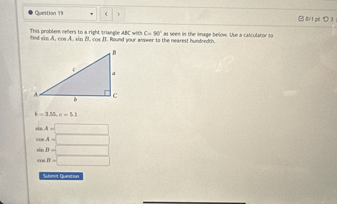 < > 0/1 ptつ 3
This problem refers to a right triangle ABC with C=90° as seen in the image below. Use a calculator to
find sin A, cos A, sin B, cos B. Round your answer to the nearest hundredth.
b=3.55, c=5.1
sin A=□
cos A=□
sin B=□
cos B=□
Submit Question