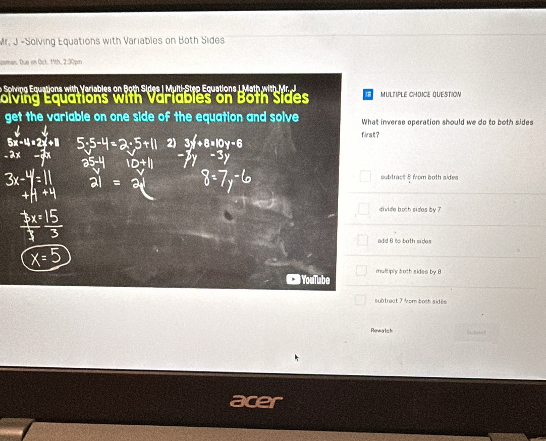 Mr. J -Solving Equations with Variables on Both Sides
eman. Due on Oct. 11th, 2:30pm
o Solving Equations with Variables on Both Sides | Multi-Step Equations L Math with Mr. J
I
olving Equations with Variables on Both Sides MULTIPLE CHOICE QUESTION
get the variable on one side of the equation and solve What inverse operation should we do to both sides
first?
2)
5x-4=2x+11 3x+8=10
-2
subtract 8 from both sides
divide both sides by 7
add 6 to both sides
multiply both sides by 8
YouTube
subtract 7 from both sidès
Rewatch Suboit
ace