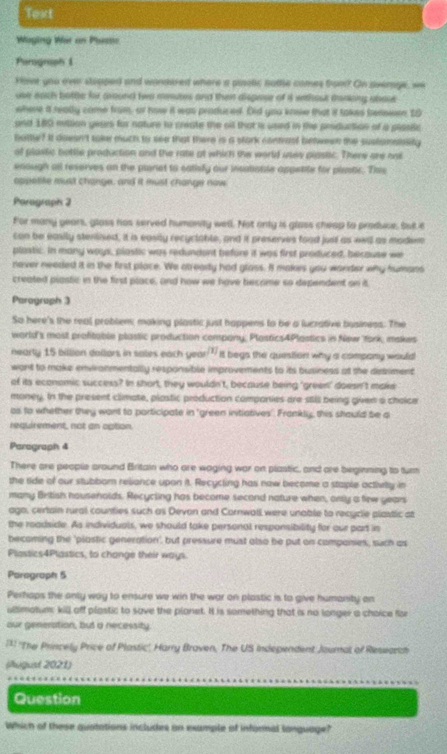 Text
Waging War on Pastn
Parograph 1
Hove you ever stopped and wondered where a pinstic hatte comes troo? On average, we
use each battle for ground two mentes and then dispesr of it without tanking about 
where a really came from, or how it was produced. Did you know that it takes bereeen t0
and 180 mittion years for nature to create the oil that is used in the producion of a plasic
buttyr? It doesn't take much to see that there is a stark contrast between the sustansiality 
at plastic bottle production and the rate at which the world usee plastic. There are nos
enough all reserves on the planet to eathify our insationle appetite for piastic. Ths
appelite must change, and it must change now
Parograph 2
For many years, glass has served humonity well. Not only is glass cheap to produe, Sut it
can be easily stenlised, it is easily recyclable, and it preserves food just as eei as madem
plastic. In many ways, plastic was redundant before it was first produced, because we
never needed it in the first place. We atready had glass. It makes you wonder why humans
created plastic in the first place, and how we have become so dependent on it.
Paragraph 3
So here's the real problens making plastic just happens to be a lucrative business. The
world's most profitable plastic production company, Plostics4Plostics in New fork, makes
nearly 15 billion doilors in sales each year?" it begs the question why a company would
want to make enviranmentally responsible improvements to its business at the desiment
of its economic success? In short, they wouldn't, because being 'green' doesn't make
money. In the present climate, plostic production comparies are still being given a choice
as to whether they want to porticipate in "green intiatives" Frankly, this should be a
requirement, not an aption
Paragraph 4
There are people around Britain who are waging war on plastic, and are beginning to turn
the side of our stubbor reliance upon it. Recycling has now become a staple activity in
many British housenolds. Recycling has become second nature when, only a few years
ago, certain rural counties such as Devon and Cornwall were unable to recycle plastic at
the readside. As individuals, we should take personal responsibility for our part in
becaming the 'plastic generation', but pressure must also be put on companes, such as
Plastics4Plastics, to change their ways.
Parograph 5
Perhaps the only way to ensure we win the war on plastic is to give humanity an
ullimatum: kill off plastic to save the planet. It is something that is no longer a choice for
our genenation, but a necessity
**: ''The Princely Price of Plastic'', Harry Braven, The US Independent Joural of Research
(August 2021)
Question
Which of these quotations includes on example of informal language?