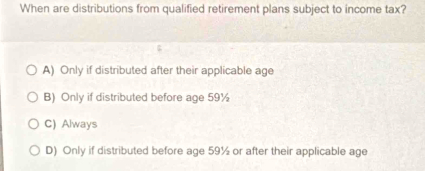 When are distributions from qualified retirement plans subject to income tax?
A) Only if distributed after their applicable age
B) Only if distributed before age 59½
C) Always
D) Only if distributed before age 59½ or after their applicable age