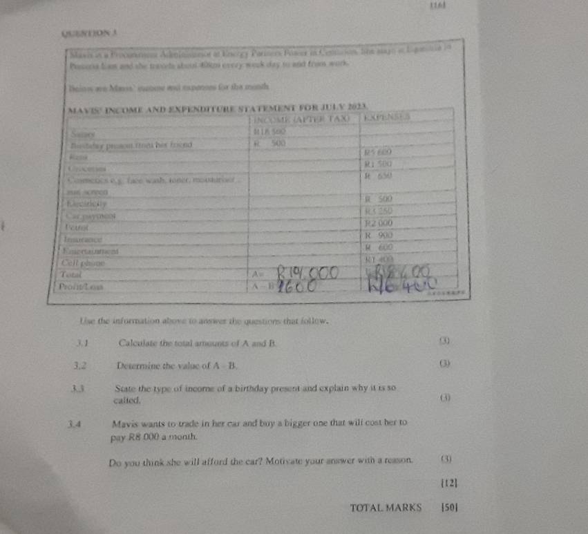 11,68 
QSE8(1)ON 3 
Uise the information above to answer the questions that follow. 
3.1 Calculate the total amounts of A and B. 
③ 
3,2 Determine the value of A B. (3) 
3.3 State the type of income of a birthday present and explain why it is so 
called. 
3 
3.4 Mavis wants to trade in her car and buy a bigger one that will cost her to 
pay R8 000 a month. 
Do you think she will afford the car? Motivate your answer with a reason. (3) 
[12] 
TOTAL MARKS [50]