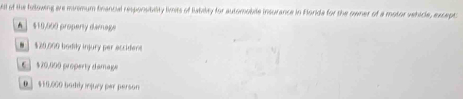 Al of the fellowing are minimum financial responsibility limits of liability for automobile insurance in Florda for the owner of a motor vehicle, except
A ] $10,000 property damage
# 】 $20,000 bodily injury per accident
6 ] $20,000 property damage
0 ] $10,000 badily injury per person