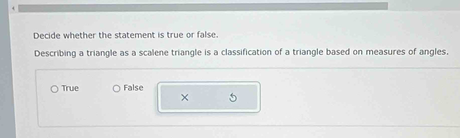 Decide whether the statement is true or false.
Describing a triangle as a scalene triangle is a classification of a triangle based on measures of angles.
True False
×