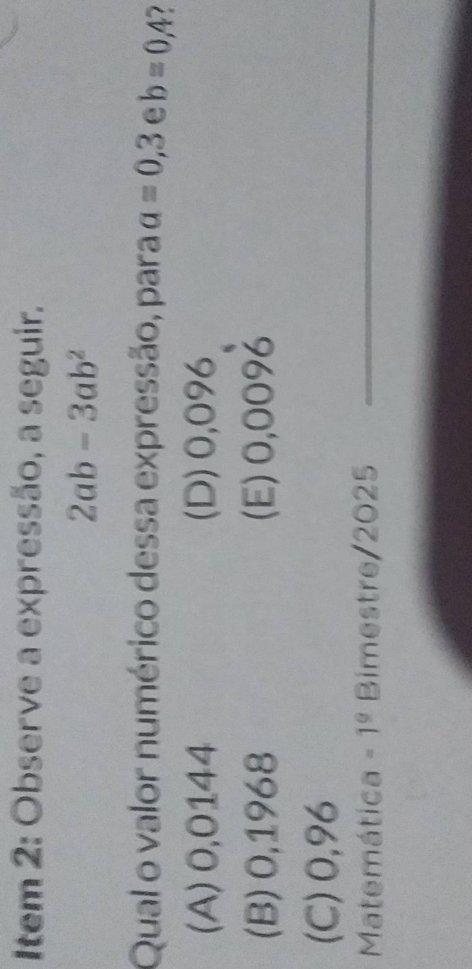 Item 2: Observe a expressão, a seguir.
2ab-3ab^2
Qual o valor numérico dessa expressão, para a=0,3 e b=0,4 1
(A) 0,0144 (D) 0,096
(B) 0,1968 (E) 0,009४
(C) 0,96
Matemática -1^0 Bimestre/2025_