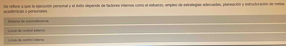 Se refiere a que la ejecución personal y el éxito depende de factores internos como el esfuerzo, empleo de estrategias adecuadas, planeación y estructuración de metas
académicas o personales.
Sistema de autorreferencia
Locus de control externo
Locus de control interno