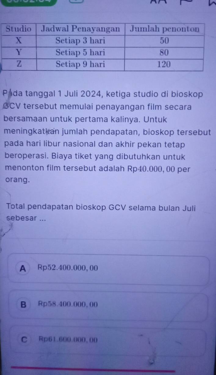 Pada tanggal 1 Juli 2024, ketiga studio di bioskop
GCV tersebut memulai penayangan film secara
bersamaan untuk pertama kalinya. Untuk
meningkatkan jumlah pendapatan, bioskop tersebut
pada hari libur nasional dan akhir pekan tetap
beroperasi. Biaya tiket yang dibutuhkan untuk
menonton film tersebut adalah Rp40.000, 00 per
orang.
Total pendapatan bioskop GCV selama bulan Juli
sebesar ...
A Rp52.400.000, 00
B Rp58.400.000,00
C Rp61.600.000, 00