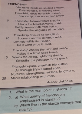 FRIENDSHIP 
Friendship needs no studied phrases. 
Polished face, or winning wiles; 
Friendship deals no lavish praises. 
Friendship dons no surface smiles. 
5 Friendship follows Nature's diction. 
Shuns the blandishments of Art, 
Boldly severs truth from fiction. 
Speaks the language of the heart. 
Friendship favours no condition, 
10 Scorns a narrow-minded creed. 
Lovingly fulfills its mission, 
Be it word or be it deed. 
Friendship cheers the faint and weary. 
Makes the timid spirit brave, 
15 Warns the erring, lights the dreary, 
Smooths the passage to the grave. 
Friendship-pure, unselfish friendship. 
All through life's allotted span, 
Nurtures, strengthens, widens, lengthens,
20 Man's relationship with man. 
Author Unknown 
1. What is the main point in stanza 1? 
2. a) What quality of friendship is 
emphasised in stanza 2? 
b) Which line in the stanza conveys that 
quality?