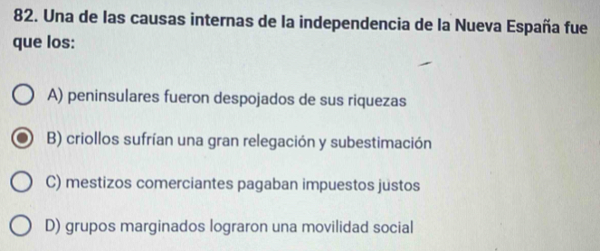 Una de las causas internas de la independencia de la Nueva España fue
que los:
A) peninsulares fueron despojados de sus riquezas
B) criollos sufrían una gran relegación y subestimación
C) mestizos comerciantes pagaban impuestos justos
D) grupos marginados lograron una movilidad social