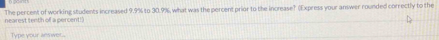 xns 
The percent of working students increased 9.9% to 30.9%, what was the percent prior to the increase? (Express your answer rounded correctly to the 
nearest tenth of a percent!) 
Type your answer...