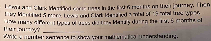 Lewis and Clark identified some trees in the first 6 months on their journey. Then 
they identified 5 more. Lewis and Clark identified a total of 19 total tree types. 
How many different types of trees did they identify during the first 6 months of 
their journey?_ 
Write a number sentence to show your mathematical understanding.