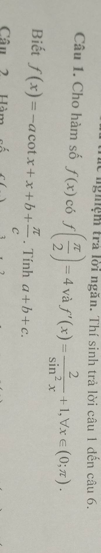 lừ nghệm trả lời ngăn. Thí sinh trả lời câu 1 đến câu 6. 
Câu 1. Cho hàm số f(x)c6f( π /2 )=4 và f'(x)= 2/sin^2x +1, forall x∈ (0;π ). 
Biết f(x)=-acot x+x+b+ π /c . Tính a+b+c. 
Câu 2 Hàm số C() 3