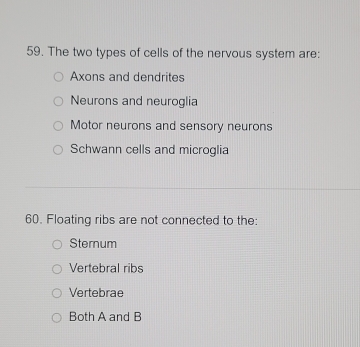 The two types of cells of the nervous system are:
Axons and dendrites
Neurons and neuroglia
Motor neurons and sensory neurons
Schwann cells and microglia
60. Floating ribs are not connected to the:
Sternum
Vertebral ribs
Vertebrae
Both A and B