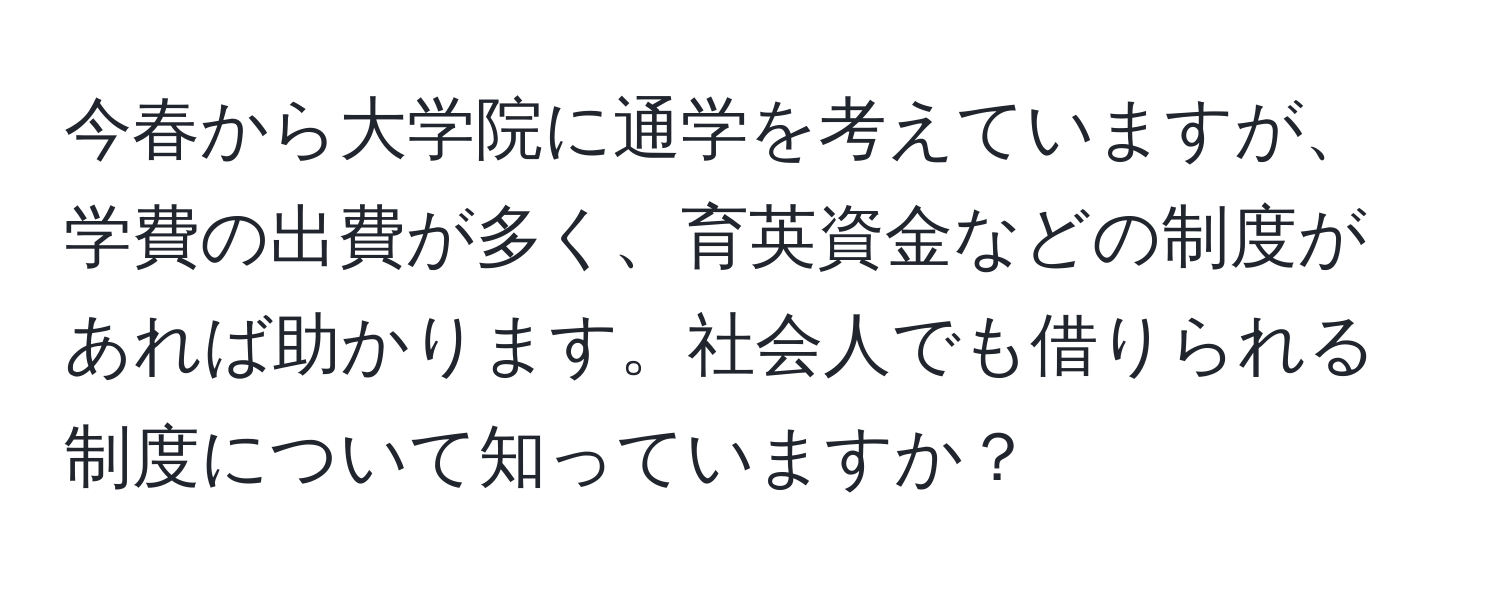 今春から大学院に通学を考えていますが、学費の出費が多く、育英資金などの制度があれば助かります。社会人でも借りられる制度について知っていますか？