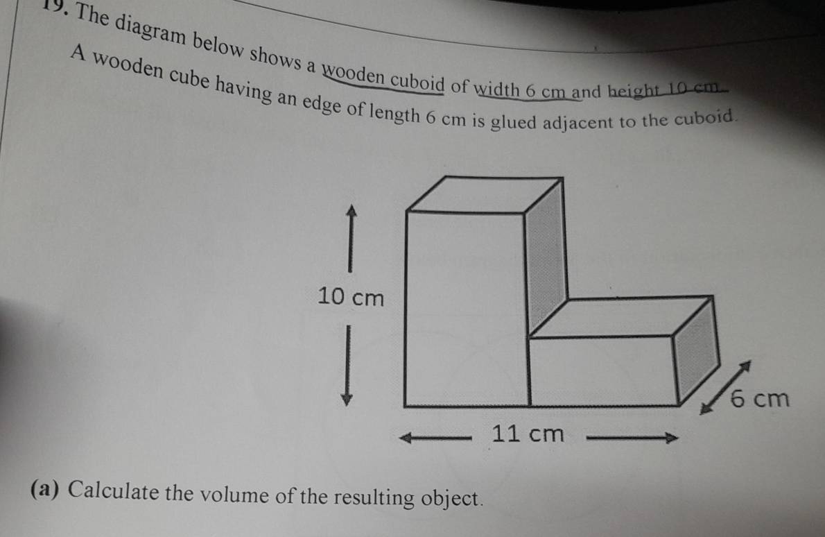 The diagram below shows a wooden cuboid of width 6 cm and height 10 cm. 
A wooden cube having an edge of length 6 cm is glued adjacent to the cuboid. 
(a) Calculate the volume of the resulting object.