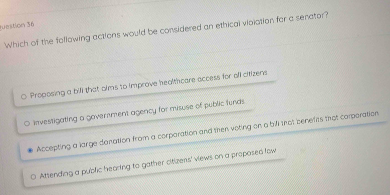 uestion 36
Which of the following actions would be considered an ethical violation for a senator?
。 Proposing a bill that aims to improve healthcare access for all citizens
Investigating a government agency for misuse of public funds
Accepting a large donation from a corporation and then voting on a bill that benefits that corporation
Attending a public hearing to gather citizens' views on a proposed law