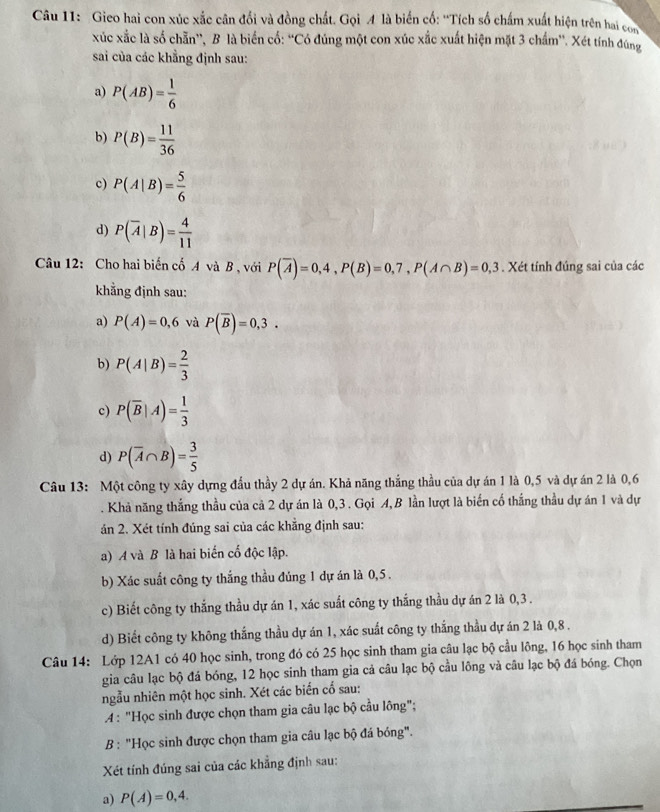 Gieo hai con xúc xắc cân đổi và đồng chất. Gọi A là biến cố: ''Tích số chấm xuất hiện trên hai con
xúc xắc là số chẵn'', B là biến cố: “'Có đúng một con xúc xắc xuất hiện mặt 3 chẩm''. Xét tính đúng
sai của các khẳng định sau:
a) P(AB)= 1/6 
b) P(B)= 11/36 
c) P(A|B)= 5/6 
d) P(overline A|B)= 4/11 
Câu 12: Cho hai biến cố A và B , với P(overline A)=0,4,P(B)=0,7,P(A∩ B)=0,3. Xét tính đúng sai của các
khẳng định sau:
a) P(A)=0,6 và P(overline B)=0,3.
b) P(A|B)= 2/3 
c) P(overline B|A)= 1/3 
d) P(overline A∩ B)= 3/5 
Câu 13: Một công ty xây dựng đầu thầy 2 dự án. Khả năng thắng thầu của dự án 1 là 0,5 và dự án 2 là 0,6
. Khả năng thắng thầu của cả 2 dự án là 0,3 . Gọi A, B lần lượt là biến cố thắng thầu dự án 1 và dự
án 2. Xét tính đúng sai của các khẳng định sau:
a) A và B là hai biến cố độc lập.
b) Xác suất công ty thắng thầu đúng 1 dự án là 0,5 .
c) Biết công ty thắng thầu dự án 1, xác suất công ty thắng thầu dự án 2 là 0,3 .
d) Biết công ty không thắng thầu dự án 1, xác suất công ty thắng thầu dự án 2 là 0,8 .
Câu 14: Lớp 12A1 có 40 học sinh, trong đó có 25 học sinh tham gia câu lạc bộ cầu lông, 16 học sinh tham
gia câu lạc bộ đá bóng, 12 học sinh tham gia cả câu lạc bộ cầu lông và câu lạc bộ đá bóng. Chọn
ngẫu nhiên một học sinh. Xét các biến cổ sau:
A : "Học sinh được chọn tham gia câu lạc bộ cầu lông";
B : "Học sinh được chọn tham gia câu lạc bộ đá bóng".
Xét tính đúng sai của các khẳng định sau:
a) P(A)=0,4.
