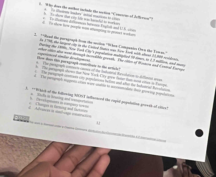 Why does the author include the section “Concerns of Jefferson”?
a. To illustrate leaders" initial reactions to cities
b. To show that city life was harmful to workers
c. To illustrate differences between English and U.S. cities
d. To show how people were attempting to protect workers
2. **Read the paragraph from the section “When Companies Own the Towns.”
In 1790, the largest city in the United States was New York with about 33,000 residents.
During the 1800s, New York City's population multiplied 50 times, to 1.5 million, and many
experienced similar development.
other cities also went through incredible growth. The cities of Western and Central Europe
How does this paragraph contribute to the article?
a. The paragraph connects causes of the Industrial Revolution to different areas
b. The paragraph shows that New York City grew faster than most cities in Europe.
c. The paragraph contrasts city populations before and after the Industrial Revolution
d. The paragraph suggests cities were unable to accommodate their growing populations.
3. **Which of the following MOST influenced the rapid population growth of cities?
a. Shifts in housing and transportation
b. Developments in company towns
c. Changes in farming and factories
d. Advances in steel-cage construction
12
work is liensed under a Creative Commons Attribution-NonCommercial-ShareAlike 4,0 Interational Licern