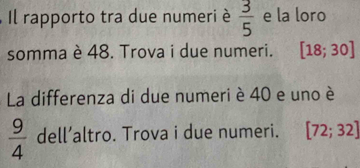 Il rapporto tra due numeri è  3/5  e la loro 
somma è 48. Trova i due numeri. [18;30]
La differenza di due numeri è 40 e uno è
 9/4  dell’altro. Trova i due numeri. [72;32]