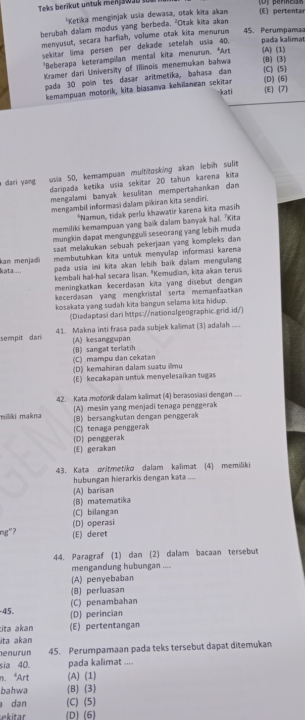 Teks berikut untuk menjawab so
¹Ketika menginjak usia dewasa, otak kita akan (E) pertentar
berubah dalam modus yang berbeda. ²Otak kita akan
menyusut, secara harfiah, volume otak kita menurun 45. Perumpamaa
sekitar lima persen per dekade setelah usia 40. pada kalimat
³Beberapa keterampilan mental kita menurun. ⁴Art (A) (1)
Kramer dari University of Illinois menemukan bahwa (B)(3)
pada 30 poin tes dasar aritmetika, bahasa dan (C)(5)
kemampuan motorik, kita biasanva kehilangan sekitar (D) (6)
kati (E) (7)
a dari yang usia 50, kemampuan multitɑsking akan lebih sulit
daripada ketika usia sekitar 20 tahun karena kita
mengalami banyak kesulitan mempertahankan dan
mengambil informasi dalam pikiran kita sendiri.
*Namun, tidak perlu khawatir karena kita masih
memiliki kemampuan yang baik dalam banyak hal. ’Kita
mungkin dapat mengungguli seseorang yang lebih muda
saat melakukan sebuah pekerjaan yang kompleks dan
kan menjadi membutuhkan kita untuk menyulap informasi karena
kata.... pada usia ini kita akan lebih baik dalam mengulang
kembali hal-hal secara lisan. *Kemudian, kita akan terus
meningkatkan kecerdasan kita yang disebut dengan
kecerdasan yang mengkristal serta memanfaatkan
kosakata yang sudah kita bangun selama kita hidup.
(Diadaptasi dari https://nationalgeographic.grid.id/)
41. Makna inti frasa pada subjek kalimat (3) adalah ....
sempit dari (A) kesanggupan
(B) sangat terlatih
(C) mampu dan cekatan
(D) kemahiran dalam suatu ilmu
(E) kecakapan untuk menyelesaikan tugas
42. Kata motorik dalam kalimat (4) berasosiasi dengan ....
(A) mesin yang menjadi tenaga penggerak
miliki makna (B) bersangkutan dengan penggerak
(C) tenaga penggerak
(D) penggerak
(E) gerakan
43. Kata aritmetika dalam kalimat (4) memiliki
hubungan hierarkis dengan kata ....
(A) barisan
(B) matematika
(C) bilangan
(D) operasi
ng"?
(E) deret
44. Paragraf (1) dan (2) dalam bacaan tersebut
mengandung hubungan ....
(A) penyebaban
(B) perluasan
(C) penambahan
-45.
(D) perincian
ita akan (E) pertentangan
ita akan
nenurun 45. Perumpamaan pada teks tersebut dapat ditemukan
sia 40. pada kalimat ....
n. ªArt (A)(1)
bahwa (B) (3)
dan (C) (5)
ekitar (D) (6)