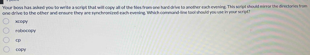 Your boss has asked you to write a script that will copy all of the files from one hard drive to another each evening. This script should mirror the directories from
one drive to the other and ensure they are synchronized each evening. Which command-line tool should you use in your script?
xcopy
robocopy
cp
copy