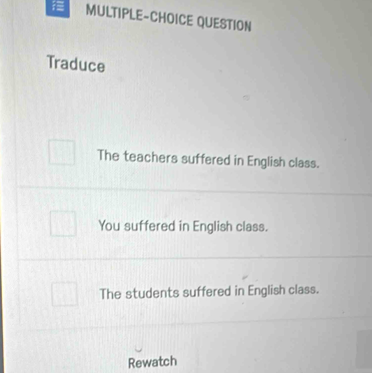 MULTIPLE-CHOICE QUESTION
Traduce
The teachers suffered in English class.
You suffered in English class.
The students suffered in English class.
Rewatch