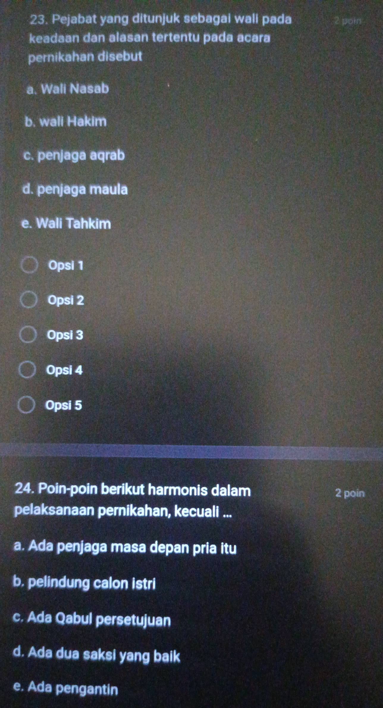 Pejabat yang ditunjuk sebagai wali pada
keadaan dan alasan tertentu pada acara
pernikahan disebut
a. Wali Nasab
b. wali Hakim
c. penjaga aqrab
d. penjaga maula
e. Wali Tahkim
Opsi 1
Opsi 2
Opsi 3
Opsi 4
Opsi 5
24. Poin-poin berikut harmonis dalam
2 poin
pelaksanaan pernikahan, kecuali ...
a. Ada penjaga masa depan pria itu
b. pelindung calon istri
c. Ada Qabul persetujuan
d. Ada dua saksi yang baik
e. Ada pengantin