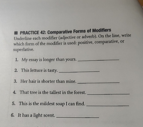 PRACTICE 42: Comparative Forms of Modifiers 
Underline each modifier (adjective or adverb). On the line, write 
which form of the modifier is used: positive, comparative, or 
superlative. 
1. My essay is longer than yours._ 
2. This lettuce is tasty._ 
3. Her hair is shorter than mine._ 
4. That tree is the tallest in the forest._ 
5. This is the mildest soap I can find._ 
6. It has a light scent._