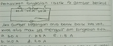 perhatlkan rongkaian listrik Pd gambar berikue:
a L C
10- 17022 402
lika Sumber tegangan arus bolok ballk 2o0 voit,
kuat alus mar yg mengair dim fongkaian adih. . .
a. 5. 0 A C. 31 5 A B. 1, 5 A
b. 4. D A A. 2, 0 A