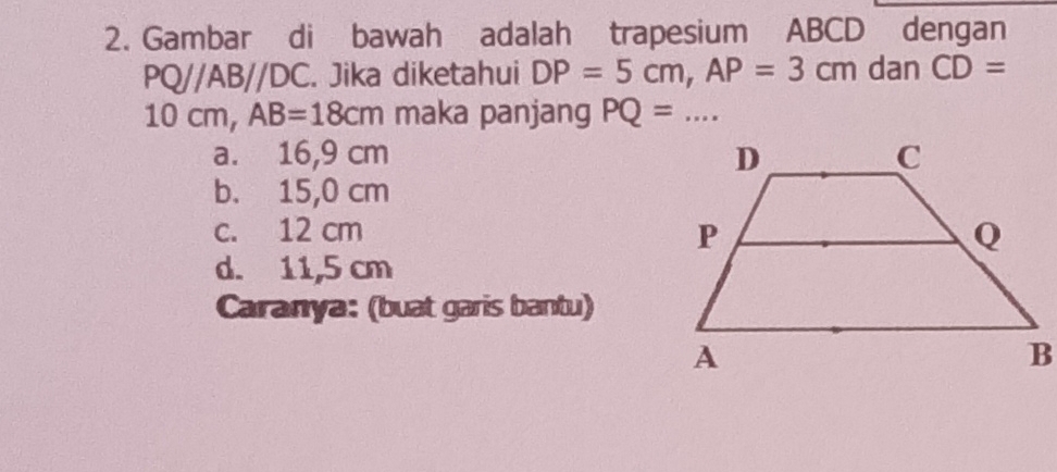 Gambar di bawah adalah trapesium ABCD dengan
PQ//AB//DC. Jika diketahui DP=5cm, AP=3cm dan CD=
10cm, AB=18cm maka panjang PQ= _ ..
a. 16,9 cm
b. 15,0 cm
c. 12 cm
d. 11,5 cm
Caranya: (buat garis bantu)