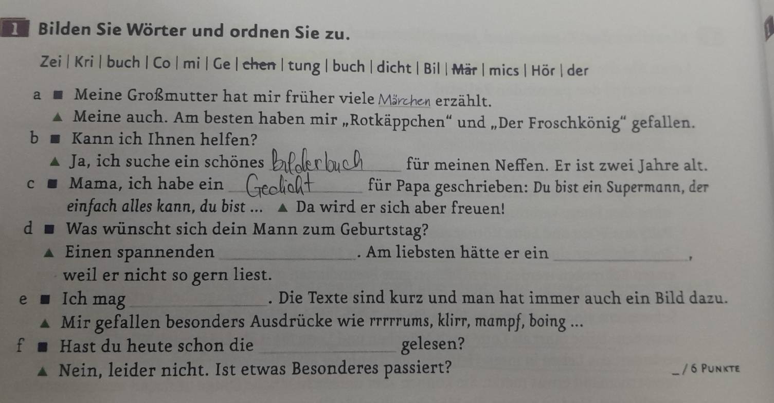 Bilden Sie Wörter und ordnen Sie zu. 
Zei | Kri | buch | Co | mi | Ge | chen |tung| buch| dicht | Bil | Mär | mics |Hör | der 
a Meine Großmutter hat mir früher viele Märchen erählt. 
Meine auch. Am besten haben mir „Rotkäppchen“ und „Der Froschkönig“ gefallen. 
b Kann ich Ihnen helfen? 
Ja, ich suche ein schönes _für meinen Neffen. Er ist zwei Jahre alt. 
C Mama, ich habe ein_ für Papa geschrieben: Du bist ein Supermann, der 
einfach alles kann, du bist ... ▲ Da wird er sich aber freuen! 
d Was wünscht sich dein Mann zum Geburtstag? 
Einen spannenden_ . Am liebsten hätte er ein_ 
, 
weil er nicht so gern liest. 
e Ich mag_ . Die Texte sind kurz und man hat immer auch ein Bild dazu. 
Mir gefallen besonders Ausdrücke wie rrrrrums, klirr, mampf, boing ... 
f Hast du heute schon die _gelesen? 
Nein, leider nicht. Ist etwas Besonderes passiert? _/ 6 Punkte