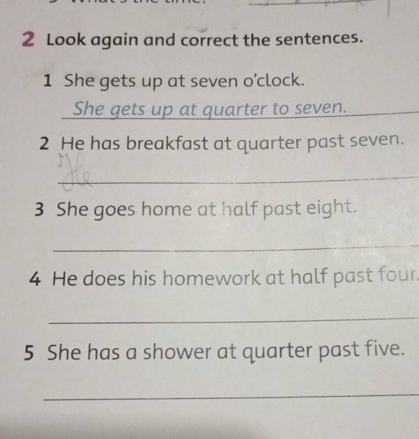 Look again and correct the sentences. 
1 She gets up at seven o’clock. 
_ 
_ 
She gets up at quarter to seven._ 
2 He has breakfast at quarter past seven. 
_ 
3 She goes home at half past eight. 
_ 
4 He does his homework at half past four. 
_ 
5 She has a shower at quarter past five. 
_