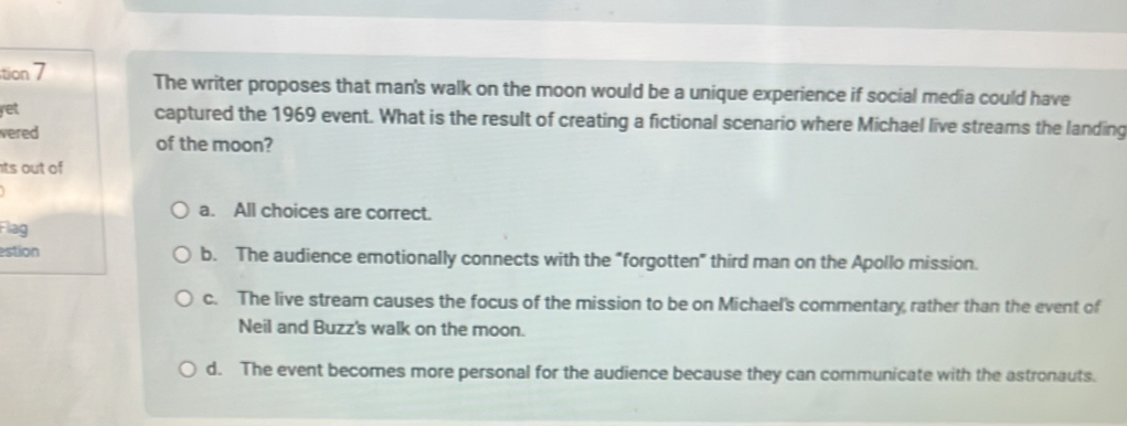 tion 7
The writer proposes that man's walk on the moon would be a unique experience if social media could have
yet captured the 1969 event. What is the result of creating a fictional scenario where Michael live streams the landing
vered of the moon?
ts out of
a. All choices are correct.
Flag
estion b. The audience emotionally connects with the “forgotten" third man on the Apollo mission.
c. The live stream causes the focus of the mission to be on Michael's commentary, rather than the event of
Neil and Buzz's walk on the moon.
d. The event becomes more personal for the audience because they can communicate with the astronauts.