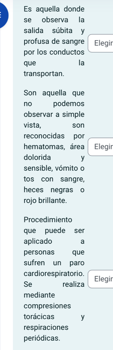 Es aquella donde 
se observa la 
salida súbita y 
profusa de sangre Elegir 
por los conductos 
que la 
transportan. 
Son aquella que 
no podemos 
observar a simple 
vista, son 
reconocidas por 
hematomas, área Elegir 
dolorida y 
sensible, vómito o 
tos con sangre, 
heces negras o 
rojo brillante. 
Procedimiento 
que puede ser 
aplicado a 
personas que 
sufren un paro 
cardiorespiratorio. 
Se realiza Elegir 
mediante 
compresiones 
torácicas y 
respiraciones 
periódicas.