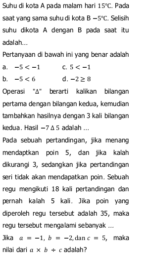 Suhu di kota A pada malam hari 15°C. Pada
saat yang sama suhu di kota B-5°C. Selisih
suhu dikota A dengan B pada saat itu
adalah...
Pertanyaan di bawah ini yang benar adalah
a. -5 C. 5
b. -5<6</tex> d. -2≥ 8
Operasi "Δ" berarti kalikan bilangan
pertama dengan bilangan kedua, kemudian
tambahkan hasilnya dengan 3 kali bilangan
kedua. Hasil - 7Δ5 adalah ...
Pada sebuah pertandingan, jika menang
mendaptkan poin 5, dan jika kalah
dikurangi 3, sedangkan jika pertandingan
seri tidak akan mendapatkan poin. Sebuah
regu mengikuti 18 kali pertandingan dan
pernah kalah 5 kali. Jika poin yang
diperoleh regu tersebut adalah 35, maka
regu tersebut mengalami sebanyak ...
Jika a=-1, b=-2 , dan c=5 ， maka
nilai dari a* b/ c adalah?