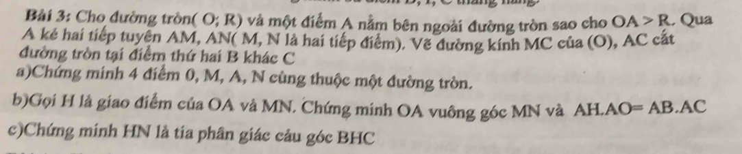 Bàải 3: Cho đường tròng (O;R) và một điểm A nằm bên ngoài đường tròn sao cho OA>R , Qua 
A kẻ hai tiếp tuyên AM, AN( M, N là hai tiếp điểm). Vẽ đường kính MC của (O), AC cất 
đường tròn tại điểm thứ hai B khác C
a)Chứng minh 4 điểm 0, M, A, N cùng thuộc một đường tròn. 
b)Gọi H là giao điểm của OA và MN. Chứng minh OA vuông góc MN và AH.A ( )= AB. AC
c)Chứng minh HN là tía phân giác câu góc BHC