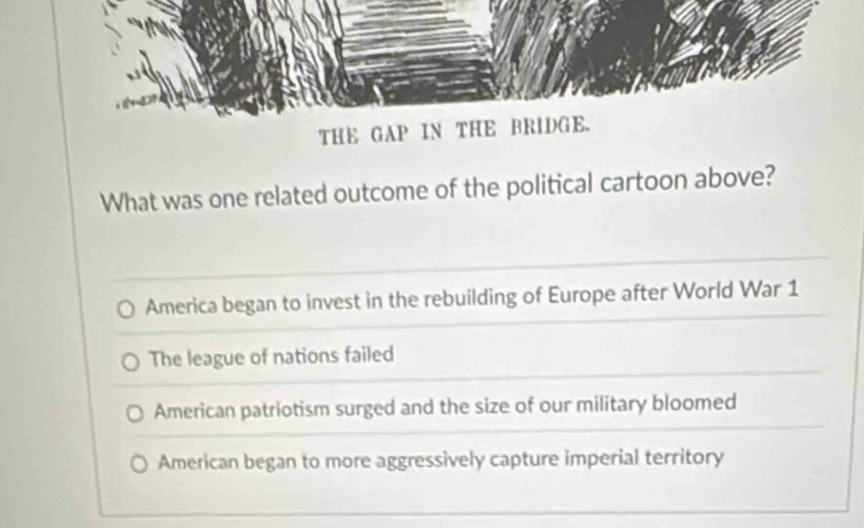 THE GAP IN THE BRIDGE.
What was one related outcome of the political cartoon above?
America began to invest in the rebuilding of Europe after World War 1
The league of nations failed
American patriotism surged and the size of our military bloomed
American began to more aggressively capture imperial territory