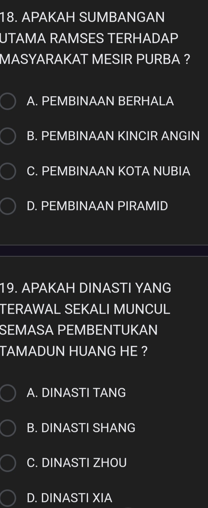 APAKAH SUMBANGAN
UTAMA RAMSES TERHADAP
MASYARAKAT MESIR PURBA ?
A. PEMBINAAN BERHALA
B. PEMBINAAN KINCIR ANGIN
C. PEMBINAAN KOTA NUBIA
D. PEMBINAAN PIRAMID
19. APAKAH DINASTI YANG
TERAWAL SEKALI MUNCUL
SEMASA PEMBENTUKAN
TAMADUN HUANG HE ?
A. DINASTI TANG
B. DINASTI SHANG
C. DINASTI ZHOU
D. DINASTI XIA