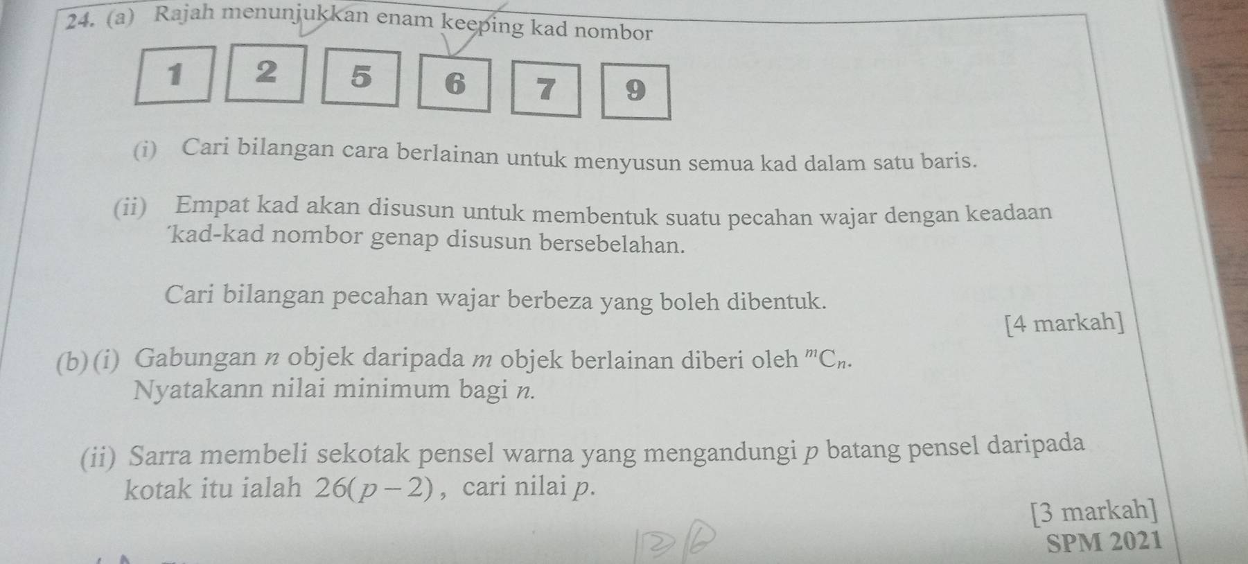 Rajah menunjukkan enam keeping kad nombor
1 2 5 6 7 9
(i) Cari bilangan cara berlainan untuk menyusun semua kad dalam satu baris. 
(ii) Empat kad akan disusun untuk membentuk suatu pecahan wajar dengan keadaan 
'kad-kad nombor genap disusun bersebelahan. 
Cari bilangan pecahan wajar berbeza yang boleh dibentuk. 
[4 markah] 
(b)(i) Gabungan n objek daripada m objek berlainan diberi oleh^mC_n. 
Nyatakann nilai minimum bagi n. 
(ii) Sarra membeli sekotak pensel warna yang mengandungi p batang pensel daripada 
kotak itu ialah 26(p-2) , cari nilai p. 
[3 markah] 
SPM 2021