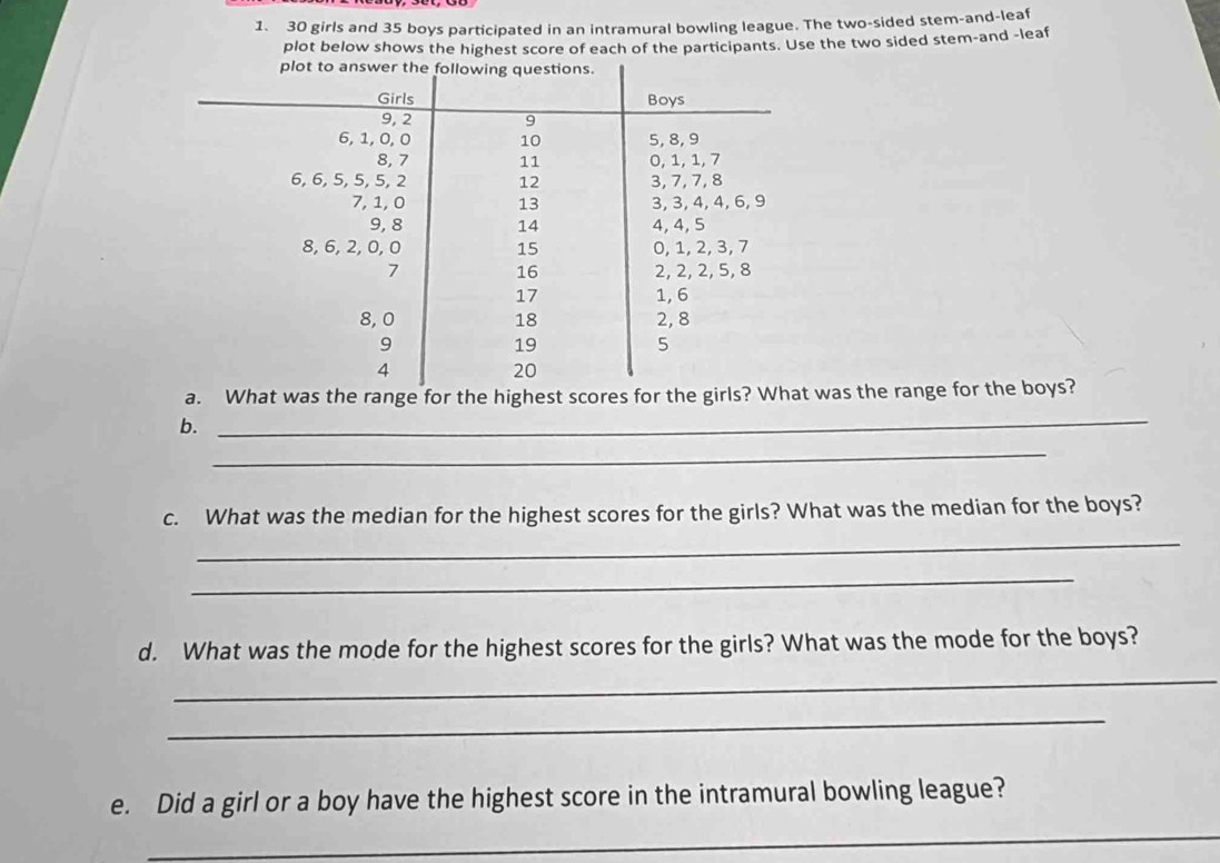 30 girls and 35 boys participated in an intramural bowling league. The two-sided stem-and-lea 
plot below shows the highest score of each of the participants. Use the two sided stem-and -leaf 
a. What was the range for the highest scores for the girls? What was the range for the boys? 
b. 
_ 
_ 
c. What was the median for the highest scores for the girls? What was the median for the boys? 
_ 
_ 
d. What was the mode for the highest scores for the girls? What was the mode for the boys? 
_ 
_ 
e. Did a girl or a boy have the highest score in the intramural bowling league? 
_