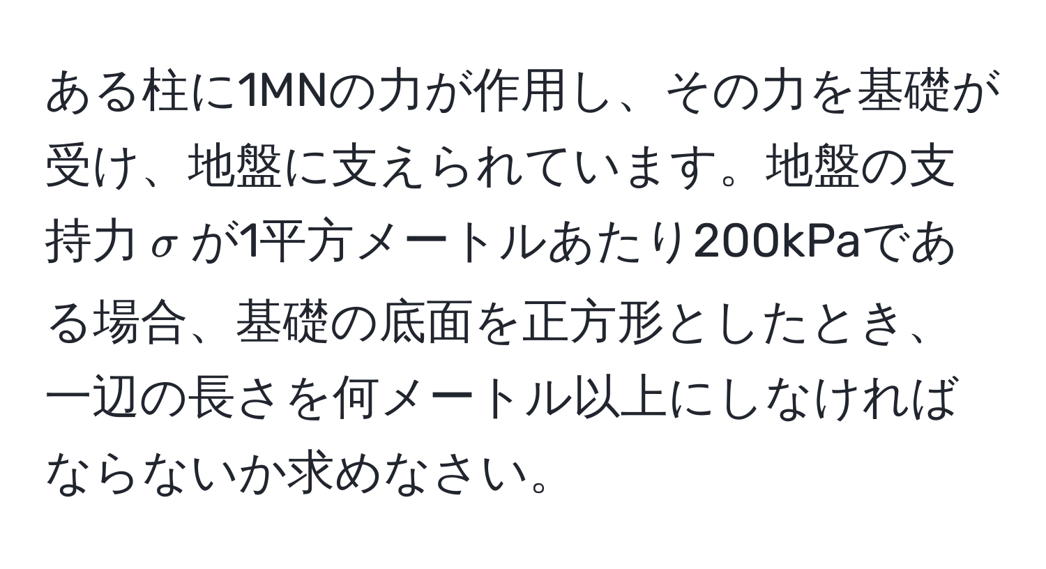 ある柱に1MNの力が作用し、その力を基礎が受け、地盤に支えられています。地盤の支持力$sigma$が1平方メートルあたり200kPaである場合、基礎の底面を正方形としたとき、一辺の長さを何メートル以上にしなければならないか求めなさい。