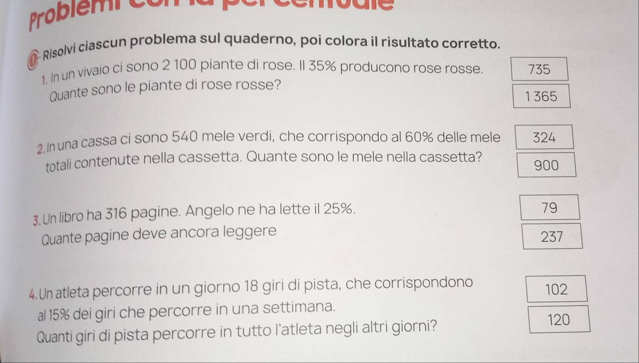 Problem c o m 
Risolvi ciascun problema sul quaderno, poi colora il risultato corretto.
1. In un vivaio ci sono 2 100 piante di rose. Il 35% producono rose rosse. 735
Quante sono le piante di rose rosse?
1365
2. In una cassa ci sono 540 mele verdi, che corrispondo al 60% delle mele 324
totali contenute nella cassetta. Quante sono le mele nella cassetta?
900
3. Un libro ha 316 pagine. Angelo ne ha lette il 25%.
79
Quante pagine deve ancora leggere 237
4.Un atleta percorre in un giorno 18 giri di pista, che corrispondono 102
al 15% dei giri che percorre in una settimana.
Quanti giri di pista percorre in tutto l'atleta negli altri giorni?
120