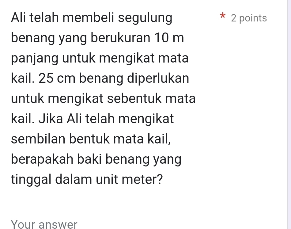 Ali telah membeli segulung 2 points 
benang yang berukuran 10 m
panjang untuk mengikat mata 
kail. 25 cm benang diperlukan 
untuk mengikat sebentuk mata 
kail. Jika Ali telah mengikat 
sembilan bentuk mata kail, 
berapakah baki benang yang 
tinggal dalam unit meter? 
Your answer