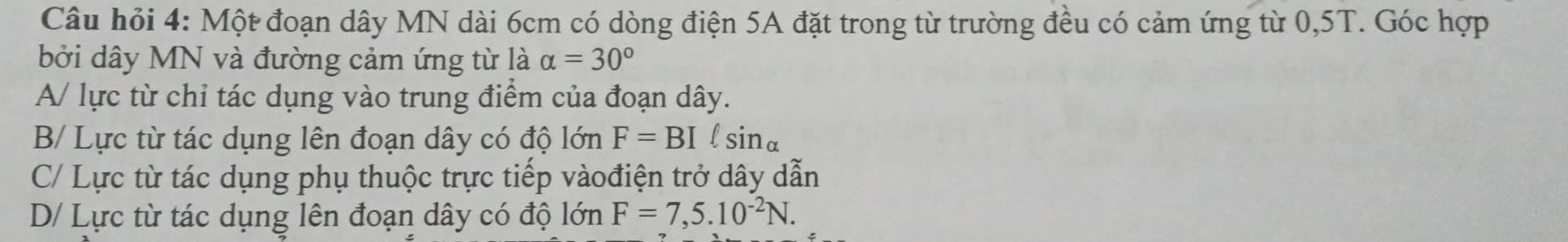 Câu hỏi 4: Một đoạn dây MN dài 6cm có dòng điện 5A đặt trong từ trường đều có cảm ứng từ 0,5T. Góc hợp
bởi dây MN và đường cảm ứng từ là alpha =30°
A/ lực từ chỉ tác dụng vào trung điểm của đoạn dây.
B/ Lực từ tác dụng lên đoạn dây có độ lớn F=BI F sin alpha
C/ Lực từ tác dụng phụ thuộc trực tiếp vàođiện trở dây dẫn
D/ Lực từ tác dụng lên đoạn dây có độ lớn F=7,5.10^(-2)N.