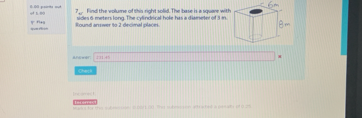 0.00 paints out 
of 1.00 7_42° Find the volume of this right solid. The base is a square with 
Flag sides 6 meters long. The cylindrical hole has a diameter of 3 m. 
question Round answer to 2 decimal places. 
Answer: 231.45 x 
Check 
Incorrect. 
Incorrect 
Marks for this submission: 0.00/1.00. This submission attracted a penalty of 0.25