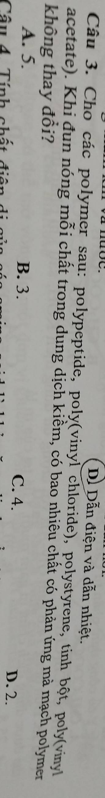 D. Dẫn điện và dẫn nhiệt.
Câu 3. Cho các polymer sau: polypeptide, poly(vinyl chloride), polystyrene, tinh bột, poly(vinyl
acetate). Khi đun nóng mỗi chất trong dung dịch kiềm, có bao nhiêu chất có phản ứng mà mạch polymer
không thay đổi?
A. 5. B. 3. C. 4. D. 2.
Cầu 4 Tính chất điện di cử